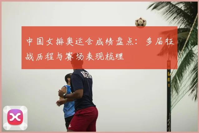 中国女排奥运会成绩盘点:多届征战历程与赛场表现梳理