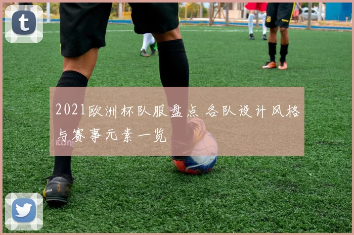 2021欧洲杯队服盘点 各队设计风格与赛事元素一览