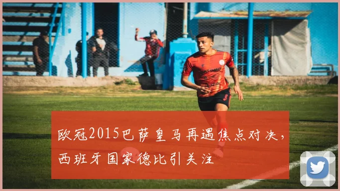 欧冠2015巴萨皇马再遇焦点对决,西班牙国家德比引关注