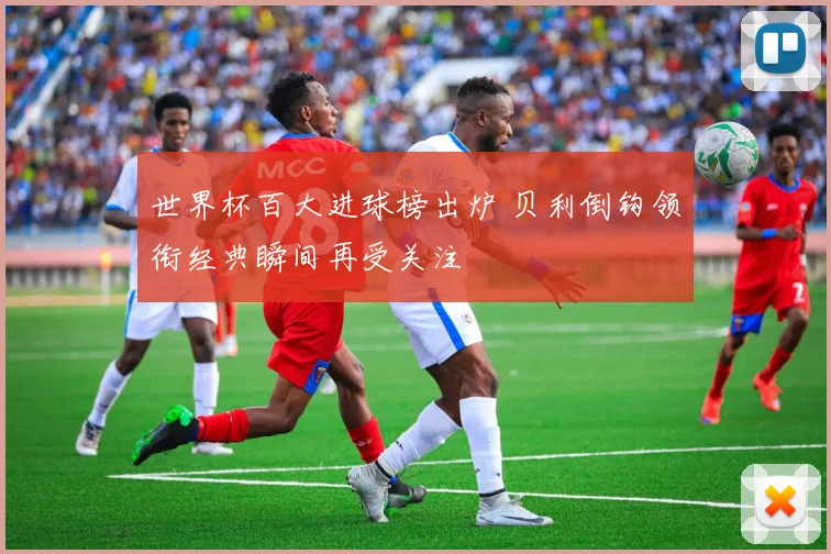 世界杯百大进球榜出炉 贝利倒钩领衔经典瞬间再受关注