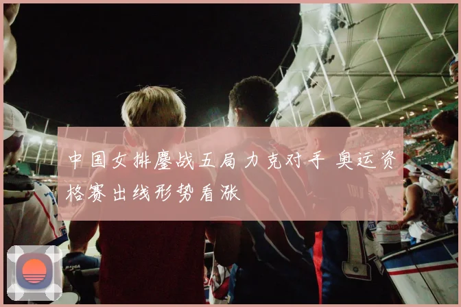 中国女排鏖战五局力克对手 奥运资格赛出线形势看涨