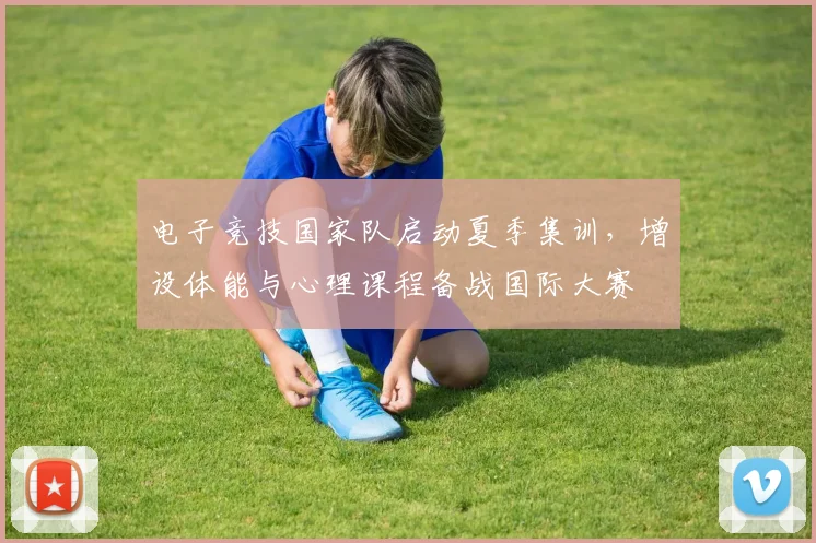 电子竞技国家队启动夏季集训，增设体能与心理课程备战国际大赛