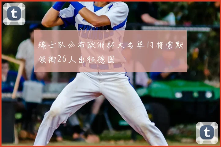 瑞士队公布欧洲杯大名单门将索默领衔26人出征德国