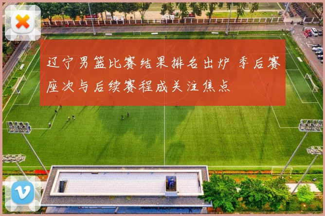辽宁男篮比赛结果排名出炉 季后赛座次与后续赛程成关注焦点