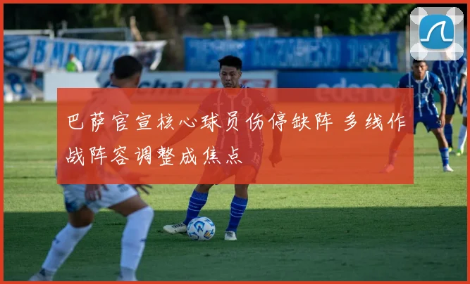 巴萨官宣核心球员伤停缺阵 多线作战阵容调整成焦点