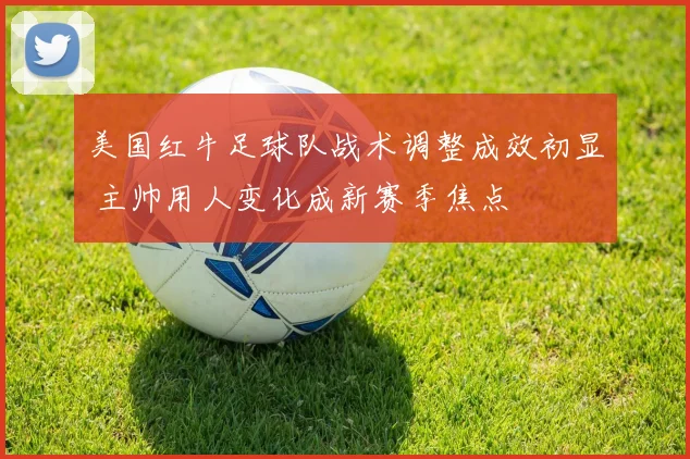 美国红牛足球队战术调整成效初显 主帅用人变化成新赛季焦点