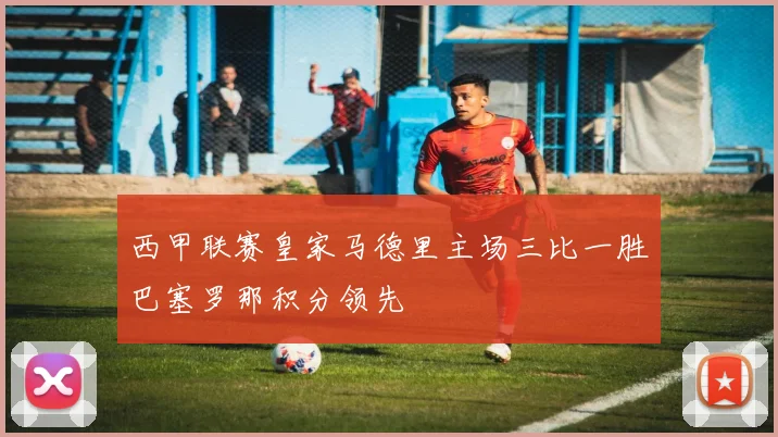 西甲联赛皇家马德里主场三比一胜巴塞罗那积分领先