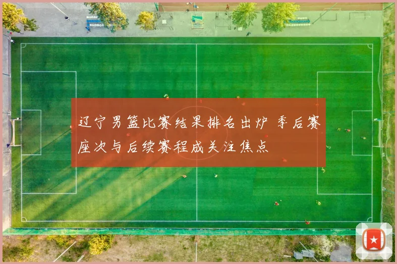 辽宁男篮比赛结果排名出炉 季后赛座次与后续赛程成关注焦点