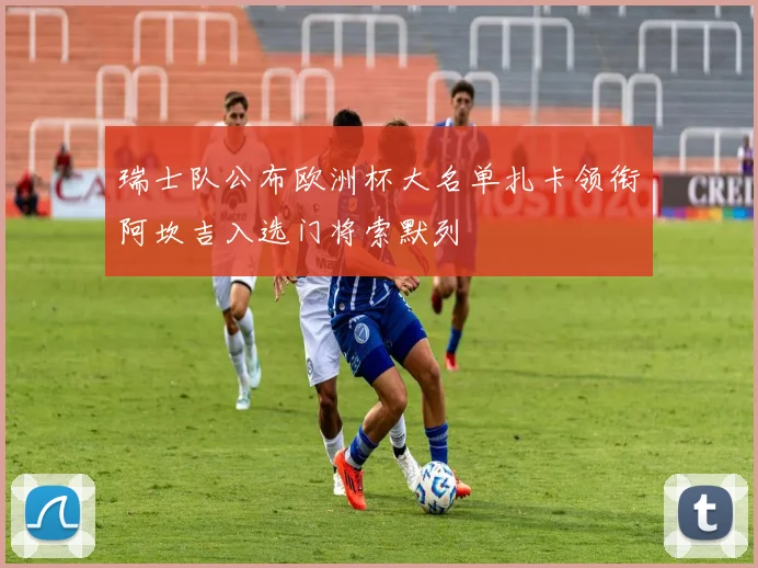 瑞士队公布欧洲杯大名单扎卡领衔阿坎吉入选门将索默列