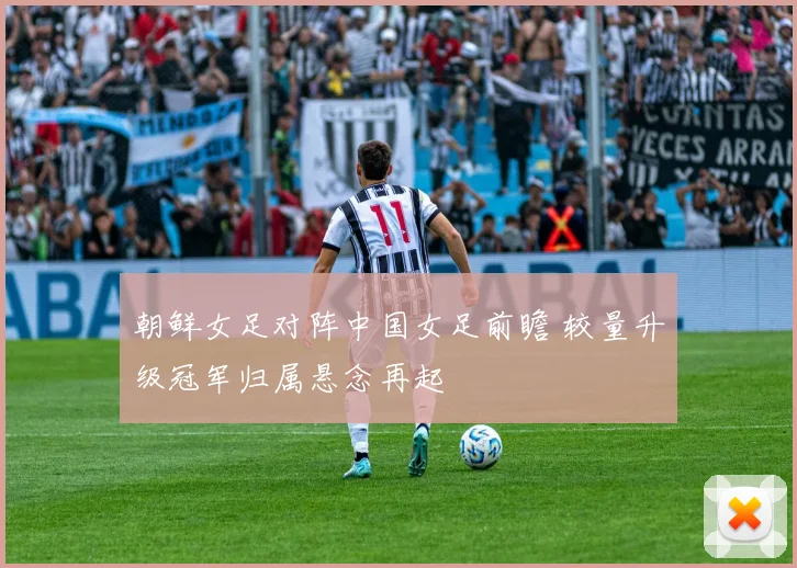 朝鲜女足对阵中国女足前瞻 较量升级冠军归属悬念再起