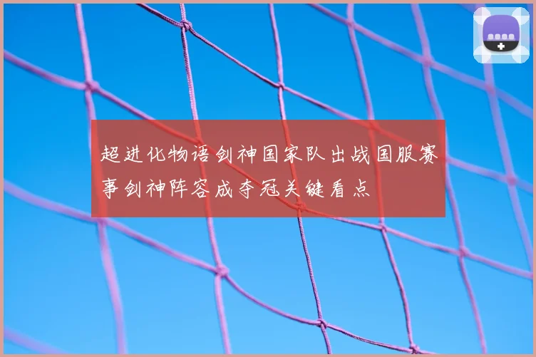 超进化物语剑神国家队出战国服赛事剑神阵容成夺冠关键看点