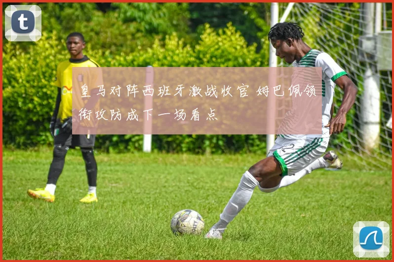 皇马对阵西班牙激战收官 姆巴佩领衔攻防成下一场看点