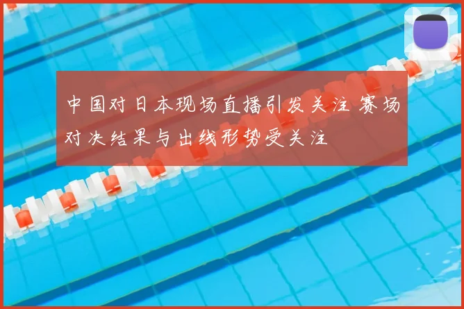 中国对日本现场直播引发关注 赛场对决结果与出线形势受关注