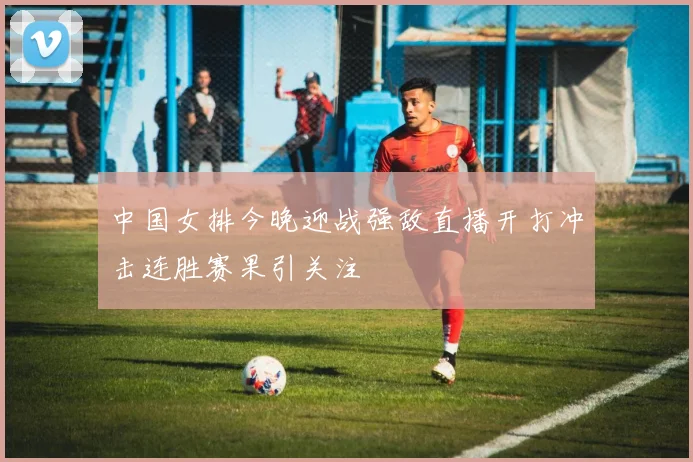 中国女排今晚迎战强敌直播开打冲击连胜赛果引关注
