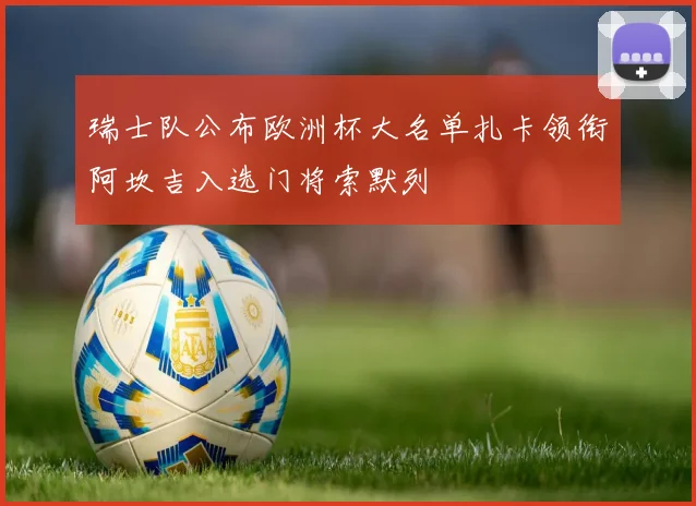 瑞士队公布欧洲杯大名单扎卡领衔阿坎吉入选门将索默列