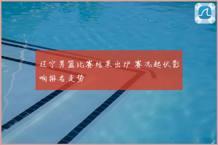 辽宁男篮比赛结果出炉 赛况起伏影响排名走势