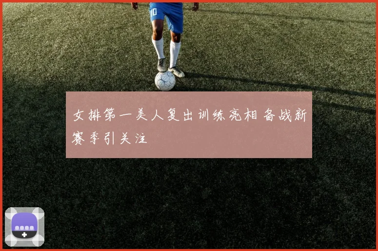 女排第一美人复出训练亮相 备战新赛季引关注