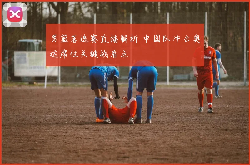 男篮落选赛直播解析 中国队冲击奥运席位关键战看点
