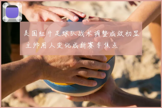 美国红牛足球队战术调整成效初显 主帅用人变化成新赛季焦点