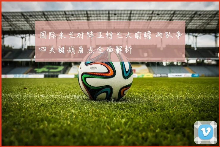 国际米兰对阵亚特兰大前瞻 两队争四关键战看点全面解析