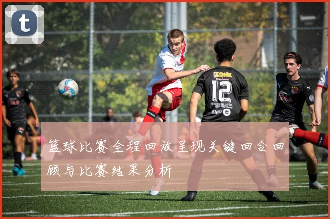 篮球比赛全程回放呈现关键回合回顾与比赛结果分析