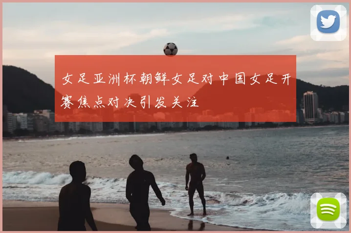 女足亚洲杯朝鲜女足对中国女足开赛焦点对决引发关注