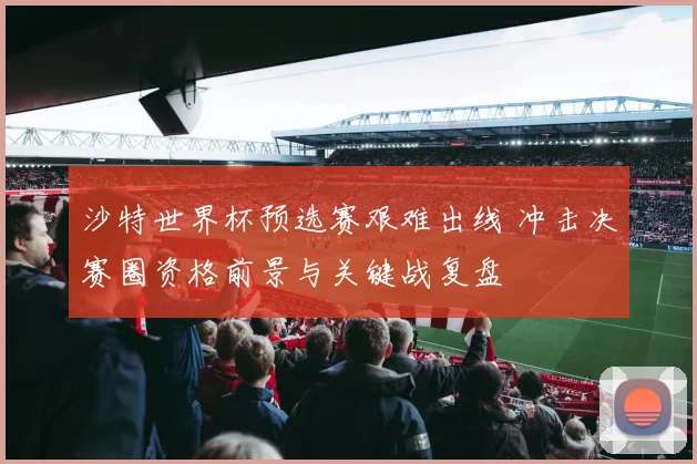 沙特世界杯预选赛艰难出线 冲击决赛圈资格前景与关键战复盘