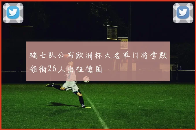 瑞士队公布欧洲杯大名单门将索默领衔26人出征德国