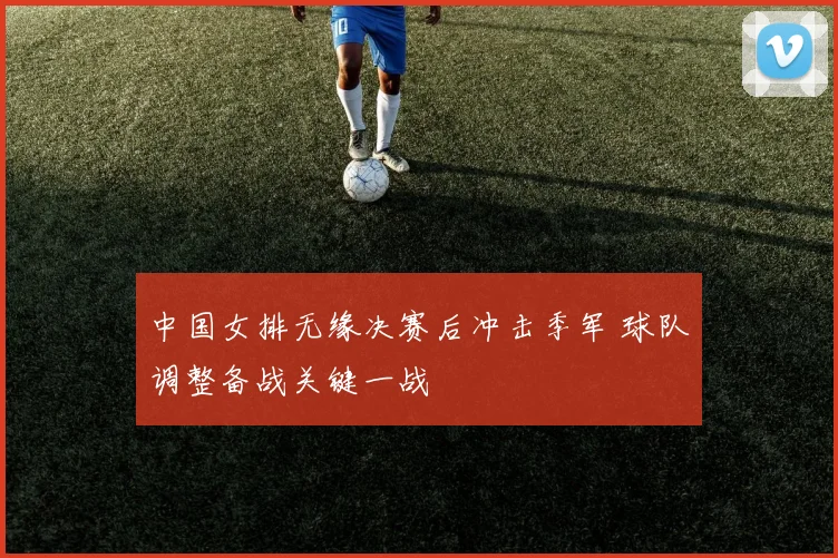 中国女排无缘决赛后冲击季军 球队调整备战关键一战