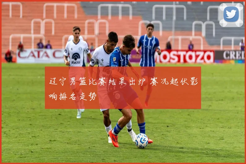 辽宁男篮比赛结果出炉 赛况起伏影响排名走势
