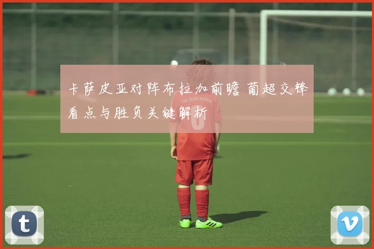 卡萨皮亚对阵布拉加前瞻 葡超交锋看点与胜负关键解析