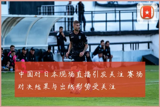 中国对日本现场直播引发关注 赛场对决结果与出线形势受关注