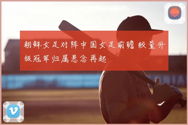 朝鲜女足对阵中国女足前瞻 较量升级冠军归属悬念再起