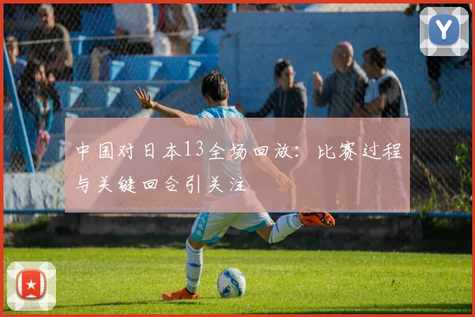 中国对日本13全场回放:比赛过程与关键回合引关注