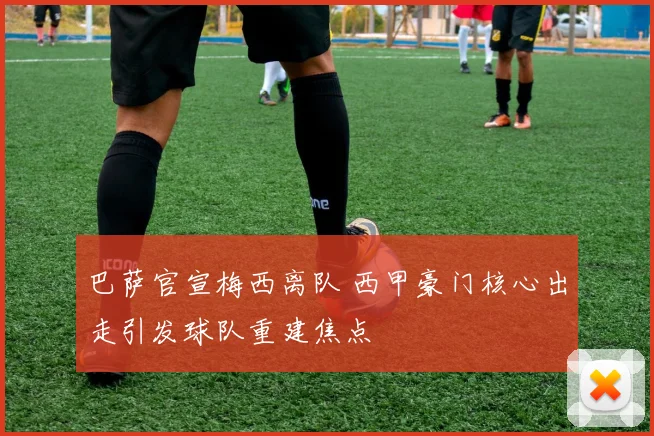 巴萨官宣梅西离队 西甲豪门核心出走引发球队重建焦点