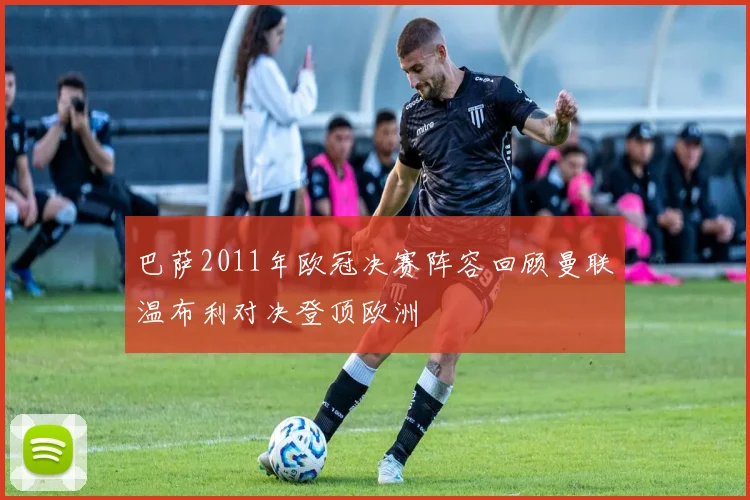 巴萨2011年欧冠决赛阵容回顾曼联温布利对决登顶欧洲