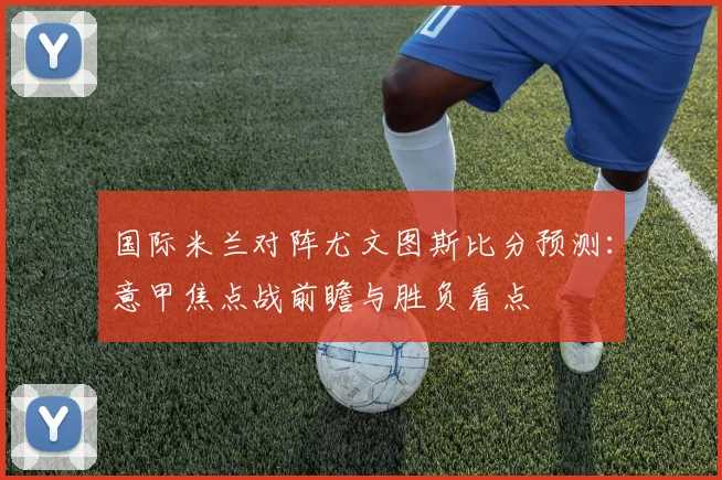 国际米兰对阵尤文图斯比分预测:意甲焦点战前瞻与胜负看点