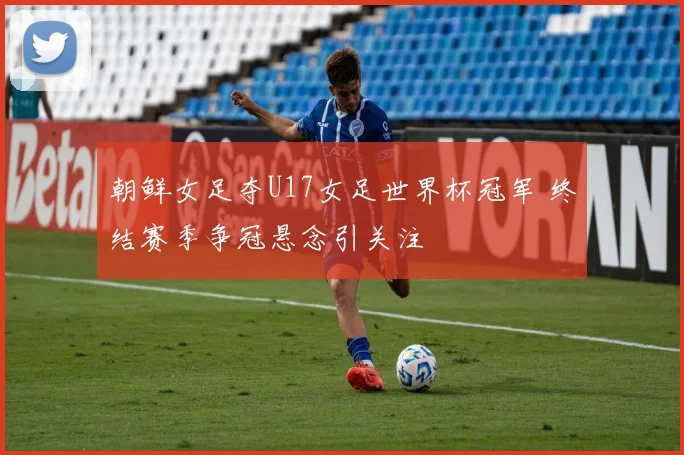 朝鲜女足夺U17女足世界杯冠军 终结赛季争冠悬念引关注